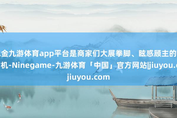 现金九游体育app平台是商家们大展拳脚、眩惑顾主的黄金时机-Ninegame-九游体育「中国」官方网站|jiuyou.com