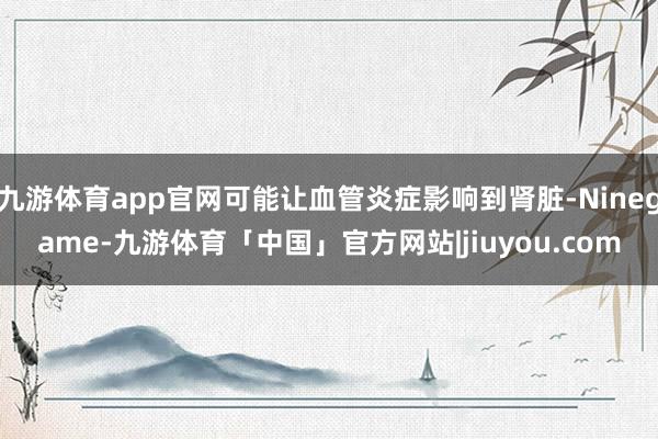 九游体育app官网可能让血管炎症影响到肾脏-Ninegame-九游体育「中国」官方网站|jiuyou.com