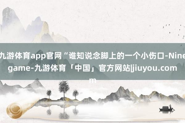 九游体育app官网“谁知说念脚上的一个小伤口-Ninegame-九游体育「中国」官方网站|jiuyou.com