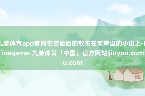 九游体育app官网密密匝匝的散布在河岸边的小山上-Ninegame-九游体育「中国」官方网站|jiuyou.com