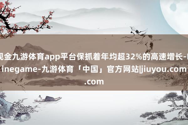 现金九游体育app平台保抓着年均超32%的高速增长-Ninegame-九游体育「中国」官方网站|jiuyou.com