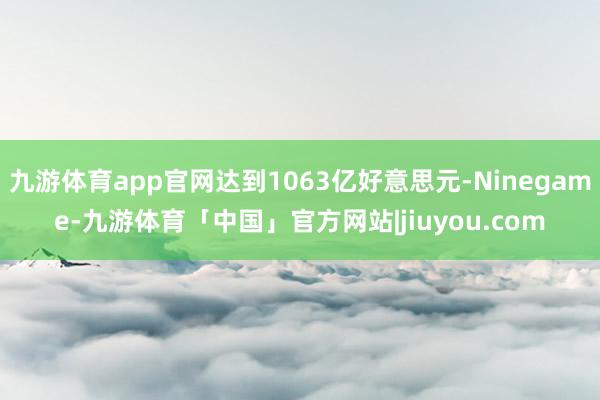 九游体育app官网达到1063亿好意思元-Ninegame-九游体育「中国」官方网站|jiuyou.com