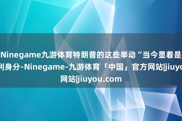 Ninegame九游体育特朗普的这些举动“当今显着是一个不利身分-Ninegame-九游体育「中国」官方网站|jiuyou.com