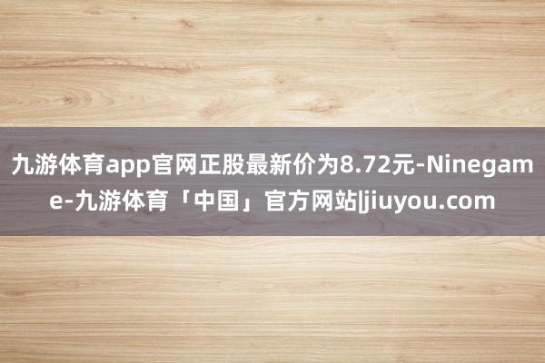 九游体育app官网正股最新价为8.72元-Ninegame-九游体育「中国」官方网站|jiuyou.com