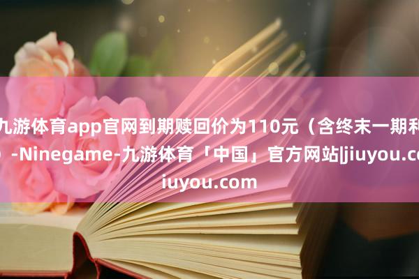 九游体育app官网到期赎回价为110元（含终末一期利息）-Ninegame-九游体育「中国」官方网站|jiuyou.com