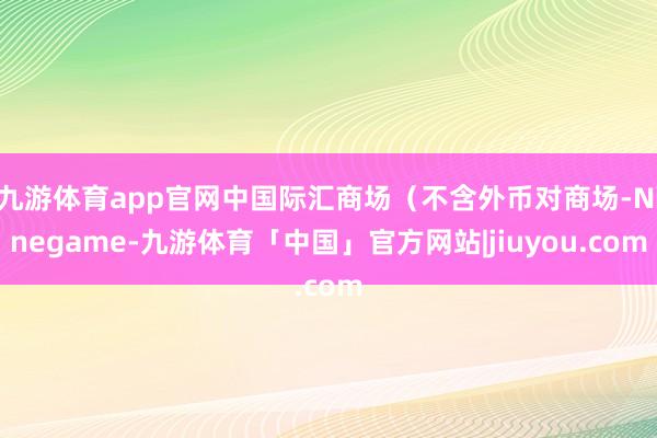 九游体育app官网中国际汇商场（不含外币对商场-Ninegame-九游体育「中国」官方网站|jiuyou.com