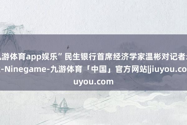 九游体育app娱乐”民生银行首席经济学家温彬对记者示意-Ninegame-九游体育「中国」官方网站|jiuyou.com