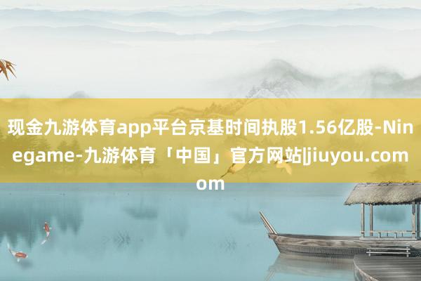 现金九游体育app平台京基时间执股1.56亿股-Ninegame-九游体育「中国」官方网站|jiuyou.com