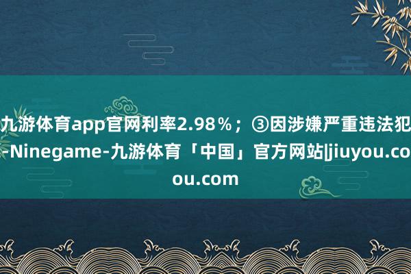 九游体育app官网利率2.98％；　　③因涉嫌严重违法犯罪-Ninegame-九游体育「中国」官方网站|jiuyou.com